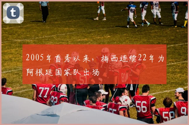 2005年首秀以来，梅西连续22年为阿根廷国家队出场